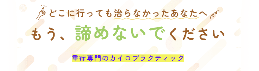 どこに行っても治らなかったあなたへ もう、諦めないでください 重症専門のカイロプラクティック